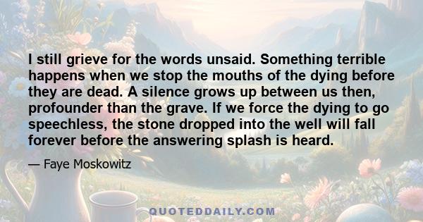 I still grieve for the words unsaid. Something terrible happens when we stop the mouths of the dying before they are dead. A silence grows up between us then, profounder than the grave. If we force the dying to go