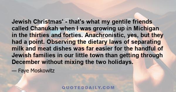 Jewish Christmas' - that's what my gentile friends called Chanukah when I was growing up in Michigan in the thirties and forties. Anachronistic, yes, but they had a point. Observing the dietary laws of separating milk