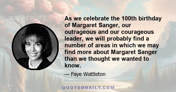 As we celebrate the 100th birthday of Margaret Sanger, our outrageous and our courageous leader, we will probably find a number of areas in which we may find more about Margaret Sanger than we thought we wanted to know.