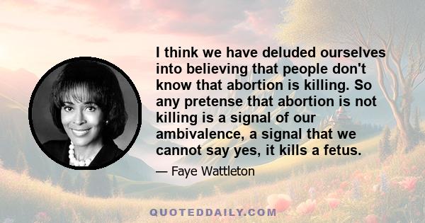 I think we have deluded ourselves into believing that people don't know that abortion is killing. So any pretense that abortion is not killing is a signal of our ambivalence, a signal that we cannot say yes, it kills a