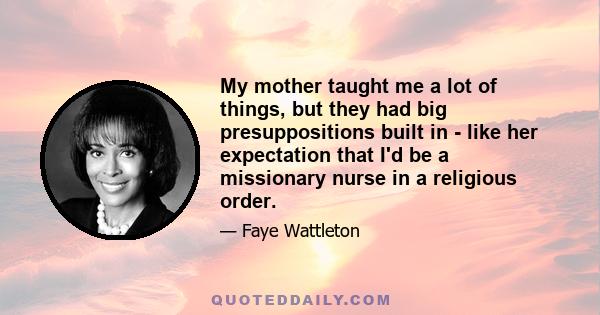 My mother taught me a lot of things, but they had big presuppositions built in - like her expectation that I'd be a missionary nurse in a religious order.