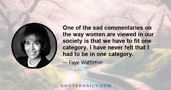 One of the sad commentaries on the way women are viewed in our society is that we have to fit one category. I have never felt that I had to be in one category.