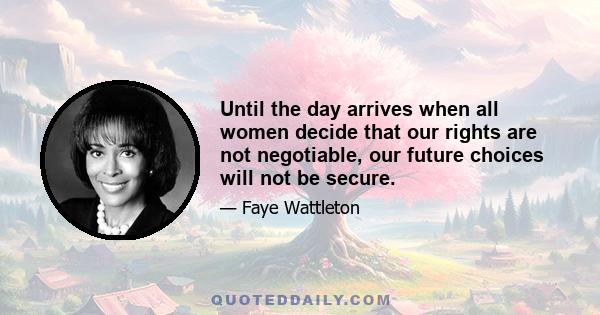 Until the day arrives when all women decide that our rights are not negotiable, our future choices will not be secure.