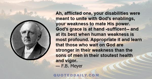 Ah, afflicted one, your disabilities were meant to unite with God's enablings, your weakness to mate His power. God's grace is at hand -sufficent-- and at its best when human weakness is most profound. Appropriate it