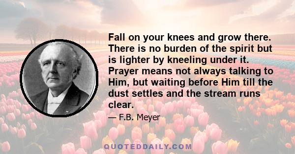 Fall on your knees and grow there. There is no burden of the spirit but is lighter by kneeling under it. Prayer means not always talking to Him, but waiting before Him till the dust settles and the stream runs clear.