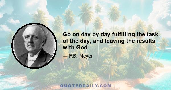 Go on day by day fulfilling the task of the day, and leaving the results with God.