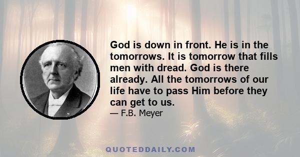 God is down in front. He is in the tomorrows. It is tomorrow that fills men with dread. God is there already. All the tomorrows of our life have to pass Him before they can get to us.