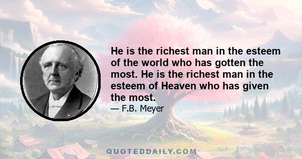 He is the richest man in the esteem of the world who has gotten the most. He is the richest man in the esteem of Heaven who has given the most.