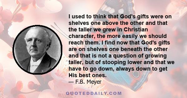 I used to think that God's gifts were on shelves one above the other and that the taller we grew in Christian character, the more easily we should reach them. I find now that God's gifts are on shelves one beneath the