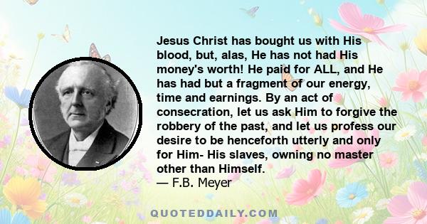 Jesus Christ has bought us with His blood, but, alas, He has not had His money's worth! He paid for ALL, and He has had but a fragment of our energy, time and earnings. By an act of consecration, let us ask Him to