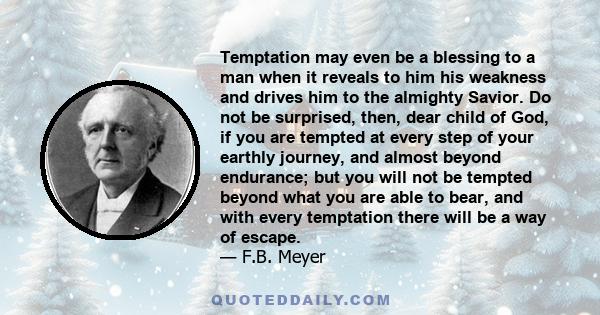 Temptation may even be a blessing to a man when it reveals to him his weakness and drives him to the almighty Savior. Do not be surprised, then, dear child of God, if you are tempted at every step of your earthly