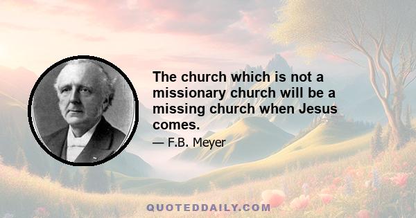 The church which is not a missionary church will be a missing church when Jesus comes.