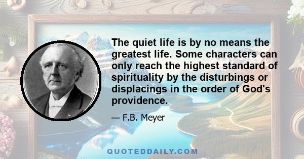 The quiet life is by no means the greatest life. Some characters can only reach the highest standard of spirituality by the disturbings or displacings in the order of God's providence.