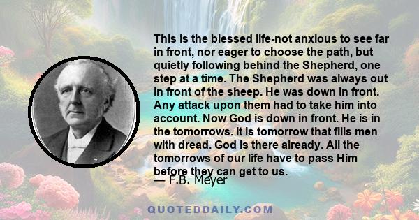 This is the blessed life-not anxious to see far in front, nor eager to choose the path, but quietly following behind the Shepherd, one step at a time. The Shepherd was always out in front of the sheep. He was down in