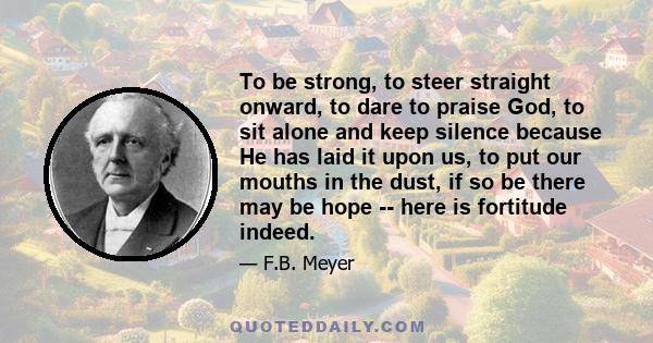 To be strong, to steer straight onward, to dare to praise God, to sit alone and keep silence because He has laid it upon us, to put our mouths in the dust, if so be there may be hope -- here is fortitude indeed.