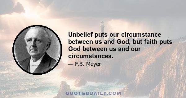 Unbelief puts our circumstance between us and God, but faith puts God between us and our circumstances.