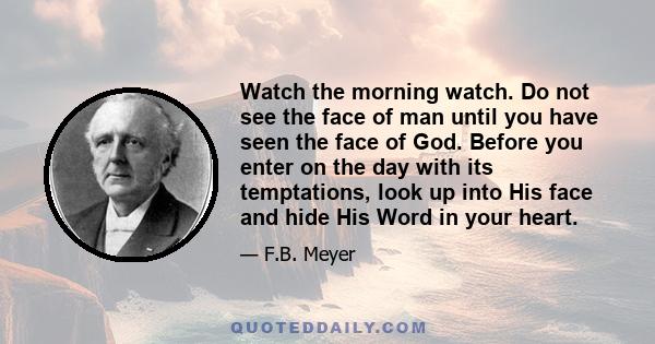 Watch the morning watch. Do not see the face of man until you have seen the face of God. Before you enter on the day with its temptations, look up into His face and hide His Word in your heart.