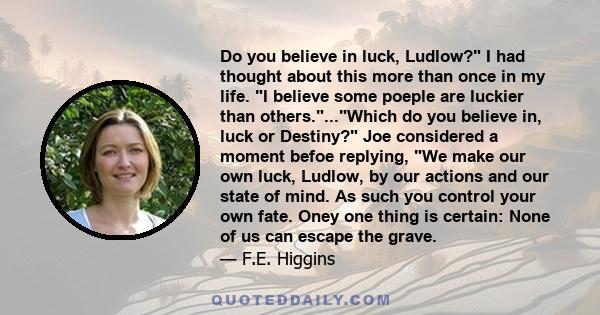 Do you believe in luck, Ludlow? I had thought about this more than once in my life. I believe some poeple are luckier than others....Which do you believe in, luck or Destiny? Joe considered a moment befoe replying, We