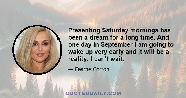 Presenting Saturday mornings has been a dream for a long time. And one day in September I am going to wake up very early and it will be a reality. I can't wait.