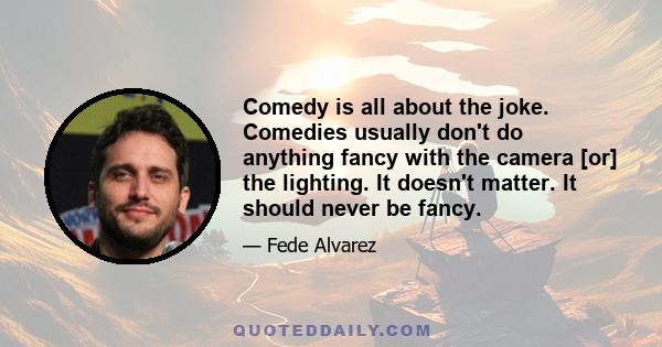 Comedy is all about the joke. Comedies usually don't do anything fancy with the camera [or] the lighting. It doesn't matter. It should never be fancy.