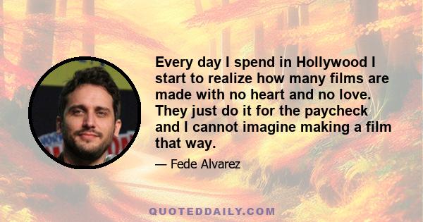 Every day I spend in Hollywood I start to realize how many films are made with no heart and no love. They just do it for the paycheck and I cannot imagine making a film that way.