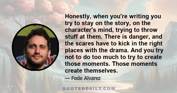 Honestly, when you're writing you try to stay on the story, on the character's mind, trying to throw stuff at them. There is danger, and the scares have to kick in the right places with the drama. And you try not to do