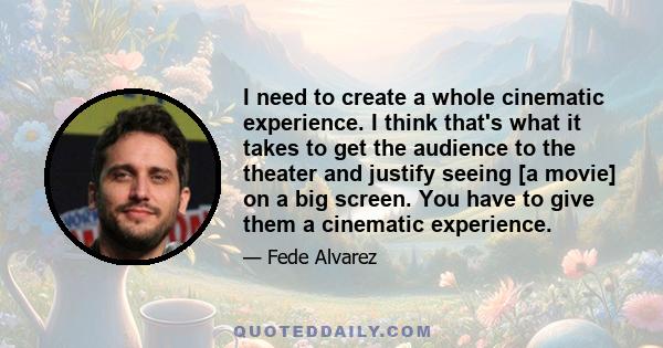 I need to create a whole cinematic experience. I think that's what it takes to get the audience to the theater and justify seeing [a movie] on a big screen. You have to give them a cinematic experience.