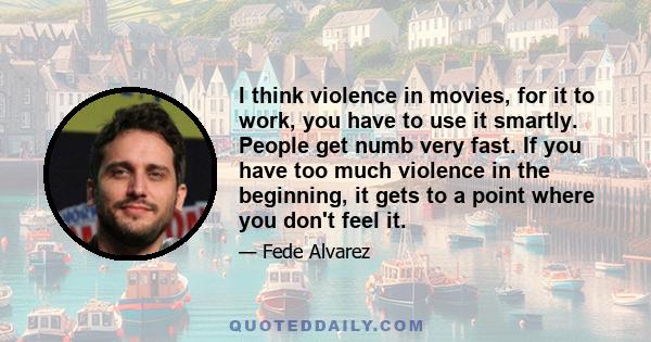 I think violence in movies, for it to work, you have to use it smartly. People get numb very fast. If you have too much violence in the beginning, it gets to a point where you don't feel it.