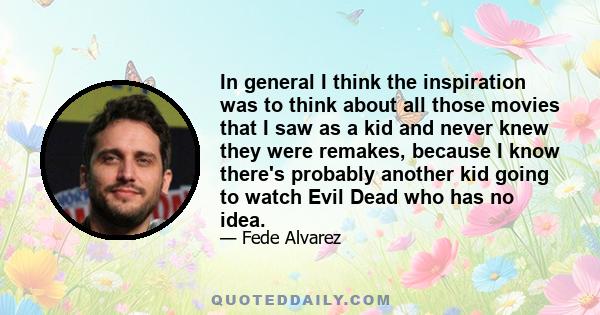 In general I think the inspiration was to think about all those movies that I saw as a kid and never knew they were remakes, because I know there's probably another kid going to watch Evil Dead who has no idea.