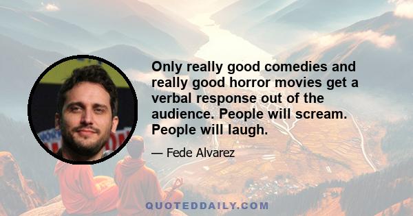 Only really good comedies and really good horror movies get a verbal response out of the audience. People will scream. People will laugh.