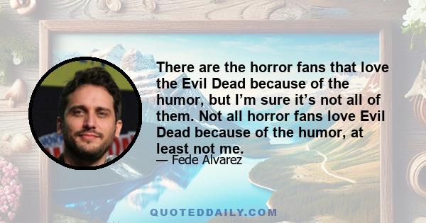 There are the horror fans that love the Evil Dead because of the humor, but I’m sure it’s not all of them. Not all horror fans love Evil Dead because of the humor, at least not me.