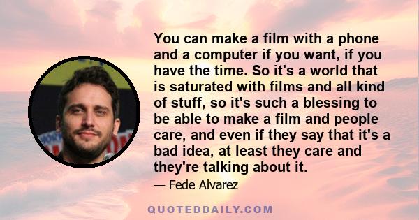 You can make a film with a phone and a computer if you want, if you have the time. So it's a world that is saturated with films and all kind of stuff, so it's such a blessing to be able to make a film and people care,