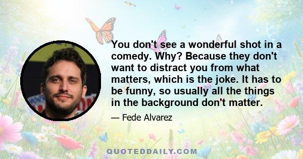 You don't see a wonderful shot in a comedy. Why? Because they don't want to distract you from what matters, which is the joke. It has to be funny, so usually all the things in the background don't matter.