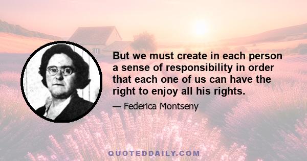 But we must create in each person a sense of responsibility in order that each one of us can have the right to enjoy all his rights.