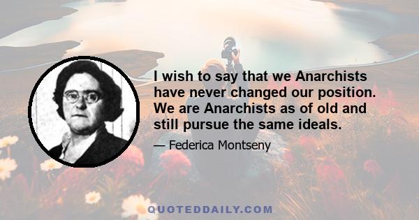 I wish to say that we Anarchists have never changed our position. We are Anarchists as of old and still pursue the same ideals.