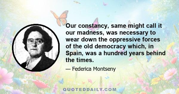 Our constancy, same might call it our madness, was necessary to wear down the oppressive forces of the old democracy which, in Spain, was a hundred years behind the times.