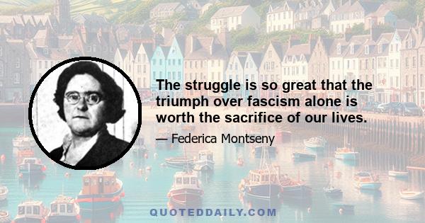 The struggle is so great that the triumph over fascism alone is worth the sacrifice of our lives.