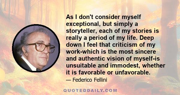 As I don't consider myself exceptional, but simply a storyteller, each of my stories is really a period of my life. Deep down I feel that criticism of my work-which is the most sincere and authentic vision of myself-is