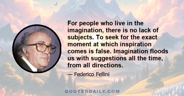 For people who live in the imagination, there is no lack of subjects. To seek for the exact moment at which inspiration comes is false. Imagination floods us with suggestions all the time, from all directions.