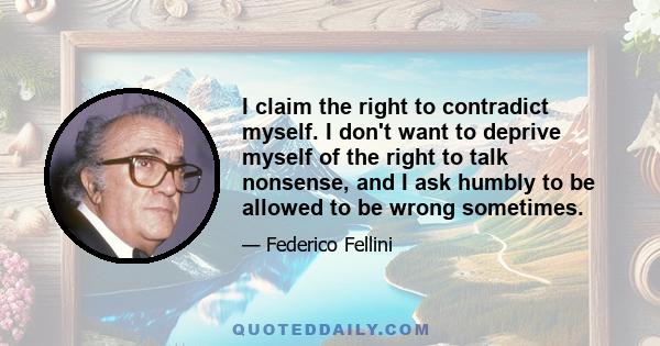 I claim the right to contradict myself. I don't want to deprive myself of the right to talk nonsense, and I ask humbly to be allowed to be wrong sometimes.