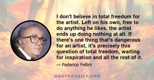 I don't believe in total freedom for the artist. Left on his own, free to do anything he likes, the artist ends up doing nothing at all. If there's one thing that's dangerous for an artist, it's precisely this question