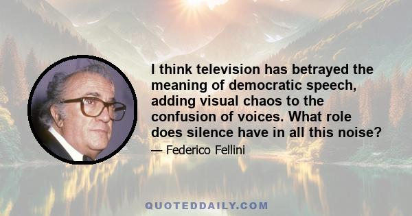 I think television has betrayed the meaning of democratic speech, adding visual chaos to the confusion of voices. What role does silence have in all this noise?