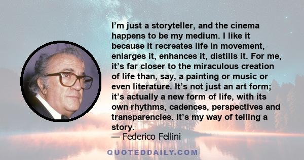 I’m just a storyteller, and the cinema happens to be my medium. I like it because it recreates life in movement, enlarges it, enhances it, distills it. For me, it’s far closer to the miraculous creation of life than,