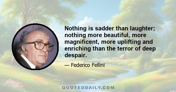 Nothing is sadder than laughter; nothing more beautiful, more magnificent, more uplifting and enriching than the terror of deep despair.