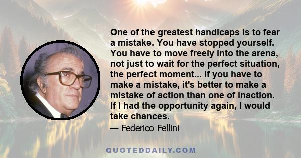 One of the greatest handicaps is to fear a mistake. You have stopped yourself. You have to move freely into the arena, not just to wait for the perfect situation, the perfect moment... If you have to make a mistake,