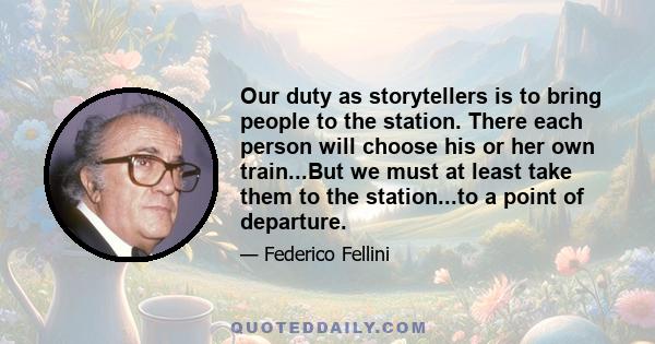 Our duty as storytellers is to bring people to the station. There each person will choose his or her own train...But we must at least take them to the station...to a point of departure.