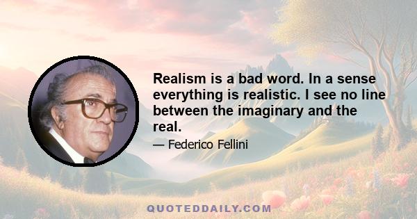 Realism is a bad word. In a sense everything is realistic. I see no line between the imaginary and the real.