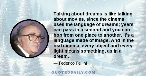 Talking about dreams is like talking about movies, since the cinema uses the language of dreams; years can pass in a second and you can hop from one place to another. It's a language made of image. And in the real