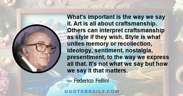 What's important is the way we say it. Art is all about craftsmanship. Others can interpret craftsmanship as style if they wish. Style is what unites memory or recollection, ideology, sentiment, nostalgia, presentiment, 