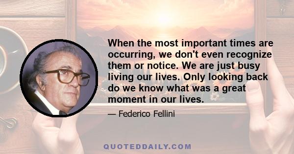 When the most important times are occurring, we don't even recognize them or notice. We are just busy living our lives. Only looking back do we know what was a great moment in our lives.